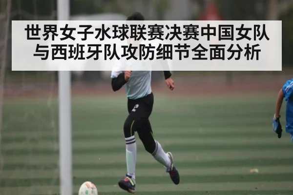 世界女子水球联赛决赛中国女队与西班牙队攻防细节全面分析